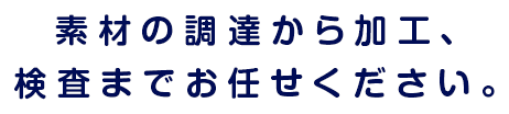 素材の調達から加工、検査までお任せください。